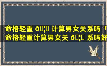 命格轻重 🦉 计算男女关系吗「命格轻重计算男女关 🦈 系吗好吗」